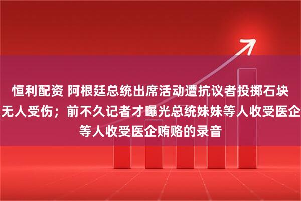恒利配资 阿根廷总统出席活动遭抗议者投掷石块，总统府：无人受伤；前不久记者才曝光总统妹妹等人收受医企贿赂的录音