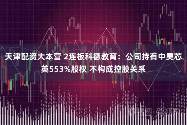 天津配资大本营 2连板科德教育：公司持有中昊芯英553%股权 不构成控股关系