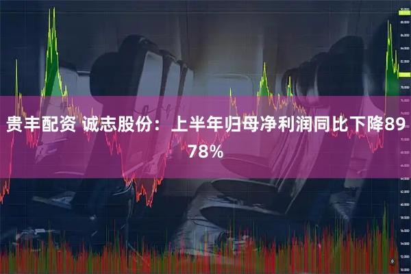 贵丰配资 诚志股份：上半年归母净利润同比下降8978%