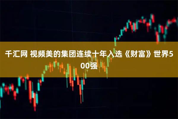 千汇网 视频美的集团连续十年入选《财富》世界500强