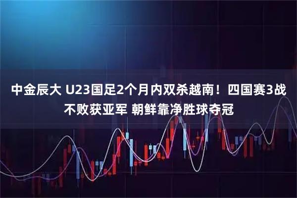 中金辰大 U23国足2个月内双杀越南!四国赛3战不败获亚军 朝鲜靠净胜球夺冠