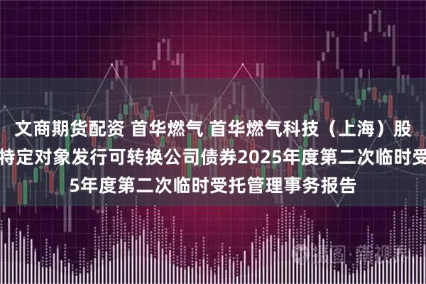 文商期货配资 首华燃气 首华燃气科技（上海）股份有限公司向不特定对象发行可转换公司债券2025年度第二次临时受托管理事务报告