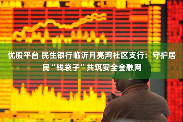 优股平台 民生银行临沂月亮湾社区支行：守护居民“钱袋子”共筑安全金融网