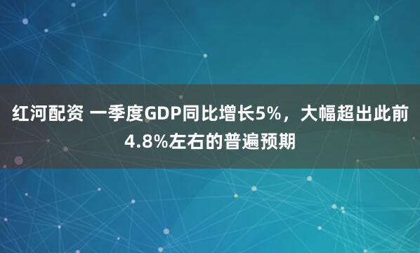 红河配资 一季度GDP同比增长5%，大幅超出此前4.8%左右的普遍预期