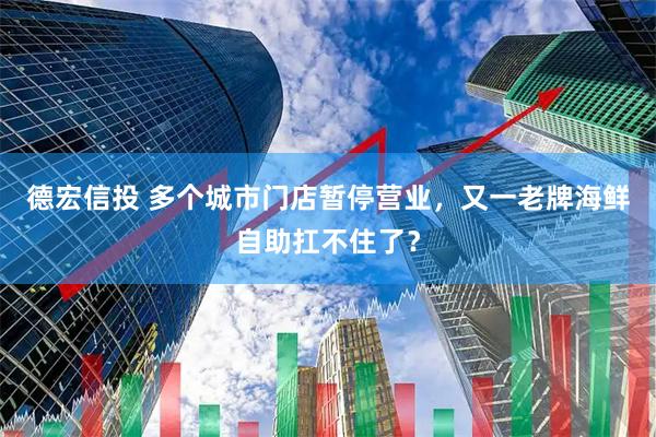 德宏信投 多个城市门店暂停营业，又一老牌海鲜自助扛不住了？