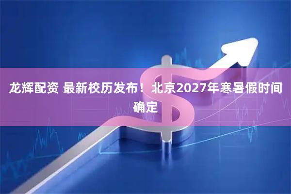 龙辉配资 最新校历发布！北京2027年寒暑假时间确定