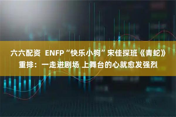 六六配资  ENFP“快乐小狗”宋佳探班《青蛇》重排：一走进剧场 上舞台的心就愈发强烈