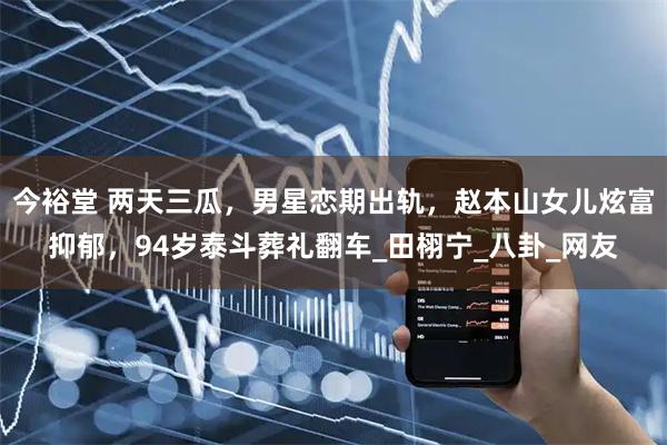 今裕堂 两天三瓜，男星恋期出轨，赵本山女儿炫富抑郁，94岁泰斗葬礼翻车_田栩宁_八卦_网友
