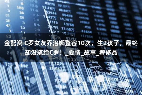 金配资 C罗女友乔治娜整容10次，生2孩子，最终却没嫁给C罗！_爱情_故事_奢侈品