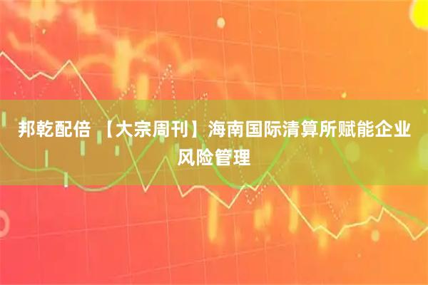 邦乾配倍 【大宗周刊】海南国际清算所赋能企业风险管理