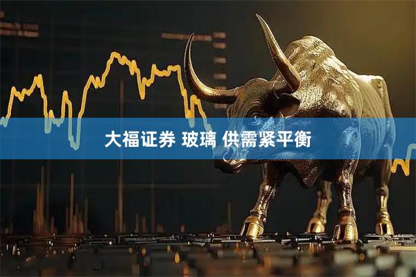 大福证券 玻璃 供需紧平衡