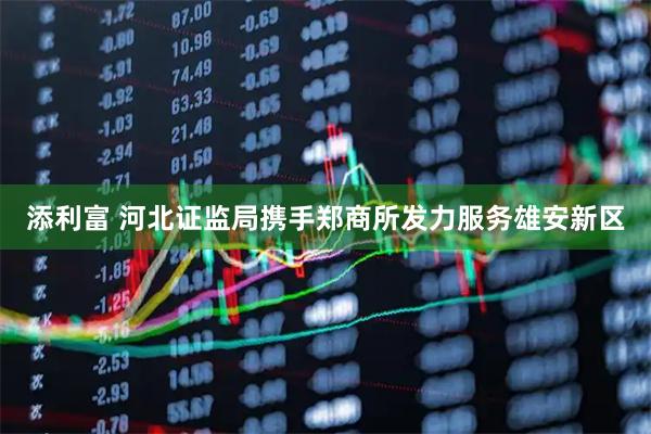 添利富 河北证监局携手郑商所发力服务雄安新区