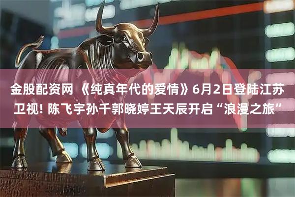金股配资网 《纯真年代的爱情》6月2日登陆江苏卫视! 陈飞宇孙千郭晓婷王天辰开启“浪漫之旅”