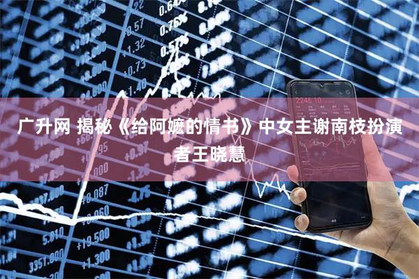 广升网 揭秘《给阿嬷的情书》中女主谢南枝扮演者王晓慧