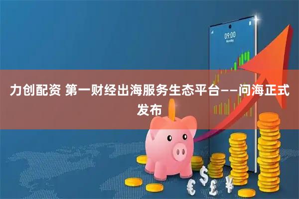 力创配资 第一财经出海服务生态平台——问海正式发布
