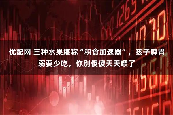 优配网 三种水果堪称“积食加速器”，孩子脾胃弱要少吃，你别傻傻天天喂了