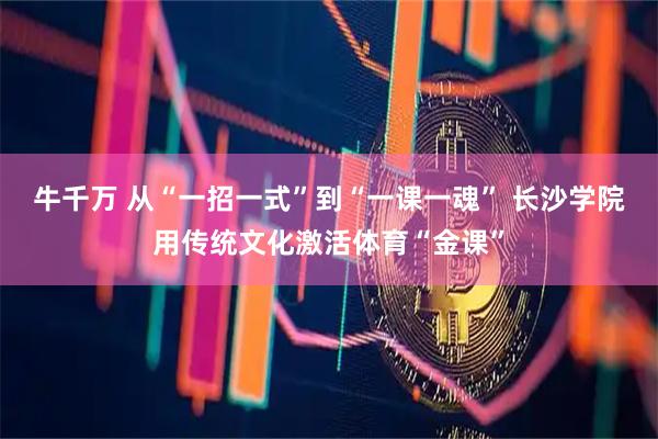 牛千万 从“一招一式”到“一课一魂” 长沙学院用传统文化激活体育“金课”
