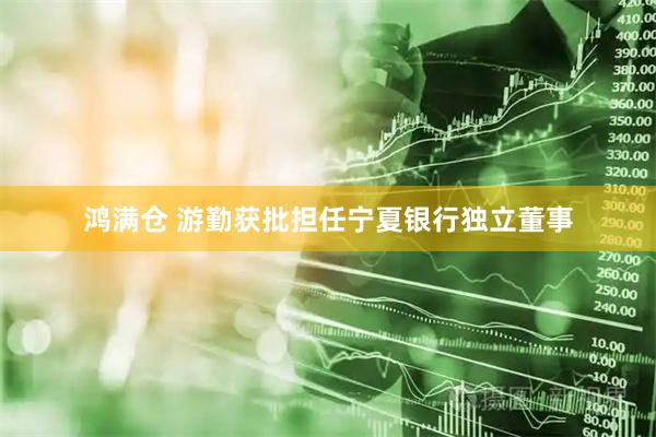 鸿满仓 游勤获批担任宁夏银行独立董事