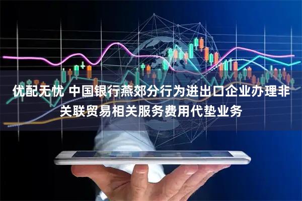 优配无忧 中国银行燕郊分行为进出口企业办理非关联贸易相关服务费用代垫业务