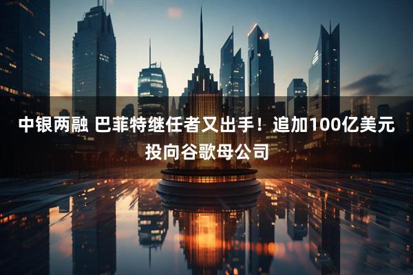 中银两融 巴菲特继任者又出手！追加100亿美元投向谷歌母公司