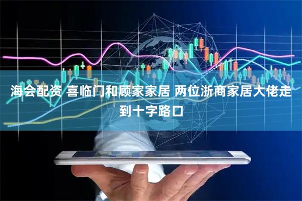 海会配资 喜临门和顾家家居 两位浙商家居大佬走到十字路口