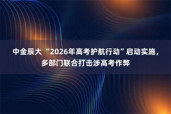 中金辰大 “2026年高考护航行动”启动实施，多部门联合打击涉高考作弊