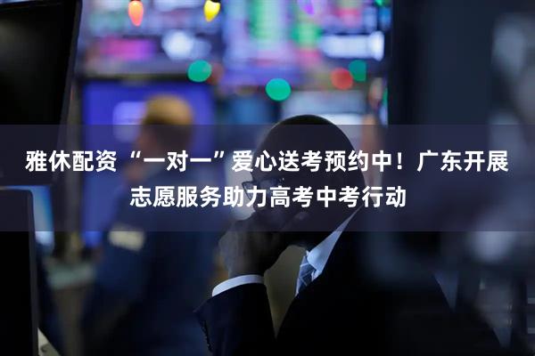 雅休配资 “一对一”爱心送考预约中！广东开展志愿服务助力高考中考行动