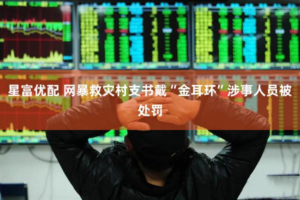 星富优配 网暴救灾村支书戴“金耳环”涉事人员被处罚