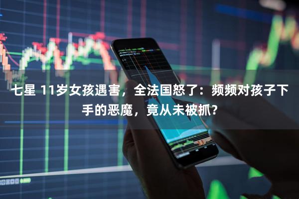 七星 11岁女孩遇害，全法国怒了：频频对孩子下手的恶魔，竟从未被抓？