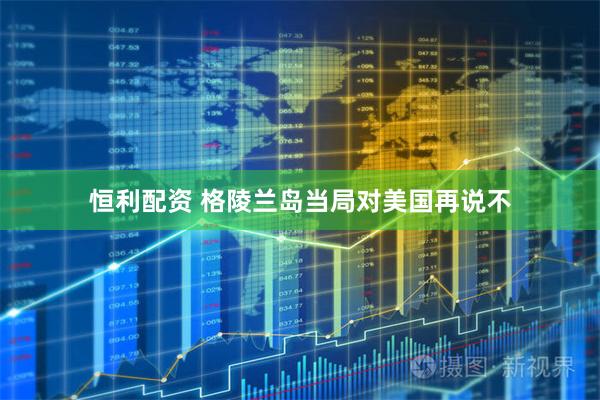 恒利配资 格陵兰岛当局对美国再说不