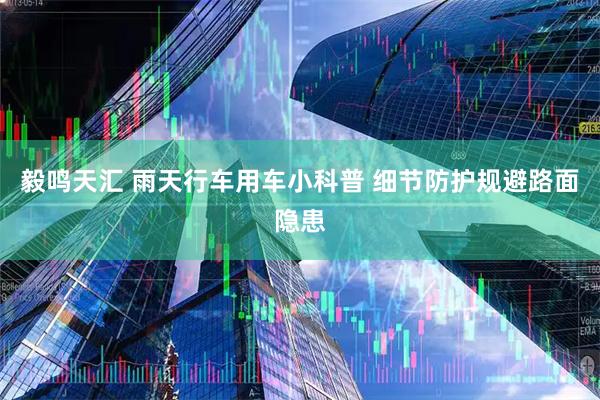 毅鸣天汇 雨天行车用车小科普 细节防护规避路面隐患