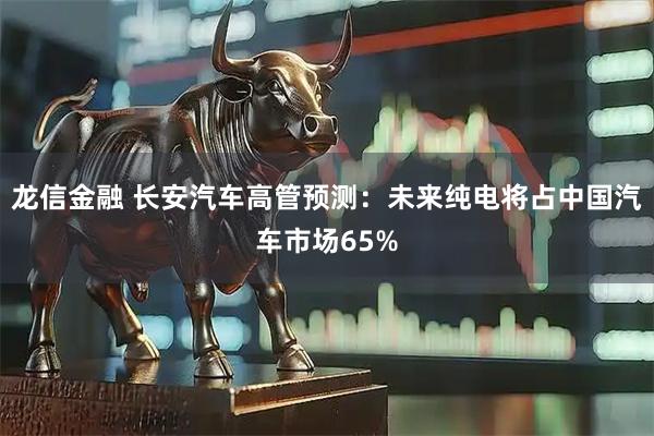 龙信金融 长安汽车高管预测:未来纯电将占中国汽车市场65%