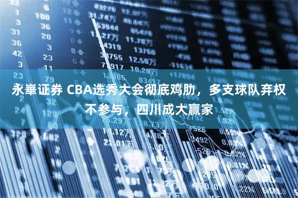 永崋证券 CBA选秀大会彻底鸡肋,多支球队弃权不参与,四川成大赢家