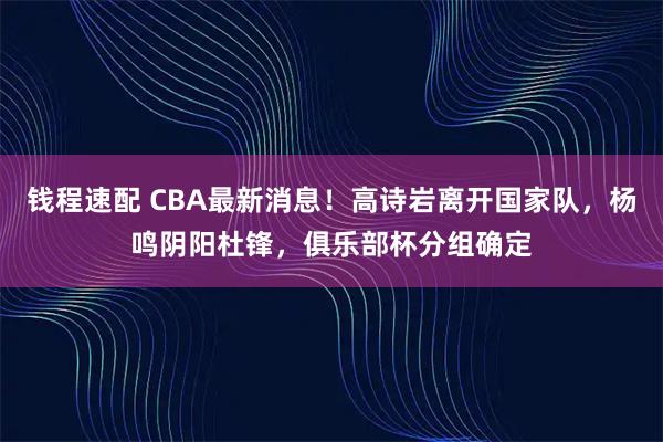钱程速配 CBA最新消息!高诗岩离开国家队,杨鸣阴阳杜锋,俱乐部杯分组确定
