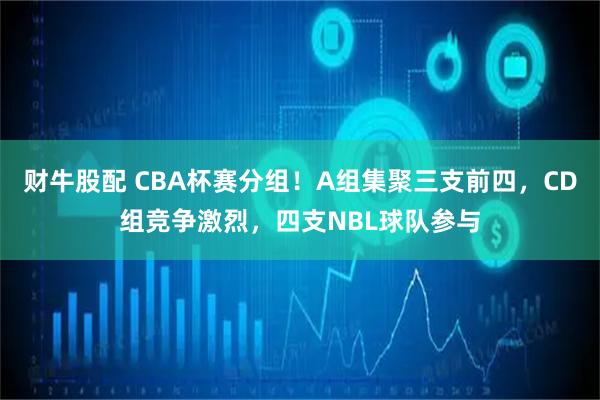 财牛股配 CBA杯赛分组!A组集聚三支前四,CD组竞争激烈,四支NBL球队参与