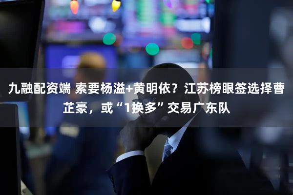 九融配资端 索要杨溢+黄明依?江苏榜眼签选择曹芷豪,或“1换多”交易广东队