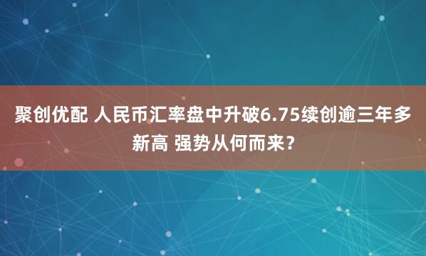 聚创优配 人民币汇率盘中升破6.75续创逾三年多新高 强势从何而来？