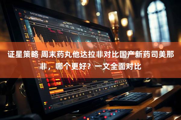 证星策略 周末药丸他达拉非对比国产新药司美那非，哪个更好？一文全面对比