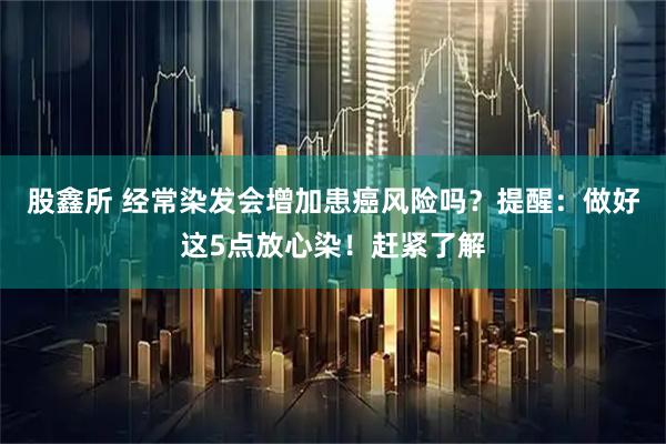 股鑫所 经常染发会增加患癌风险吗？提醒：做好这5点放心染！赶紧了解